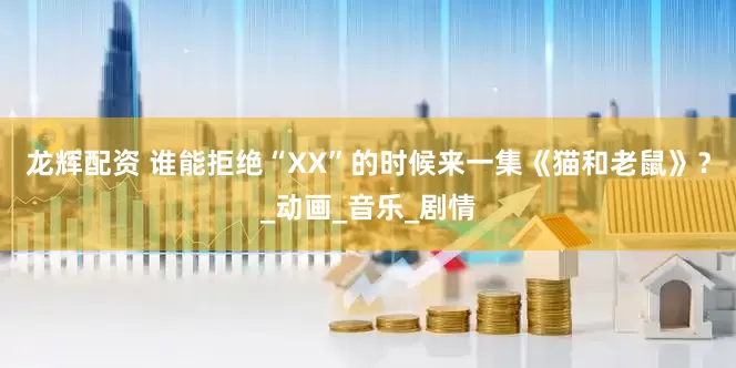 龙辉配资 谁能拒绝“XX”的时候来一集《猫和老鼠》？_动画_音乐_剧情