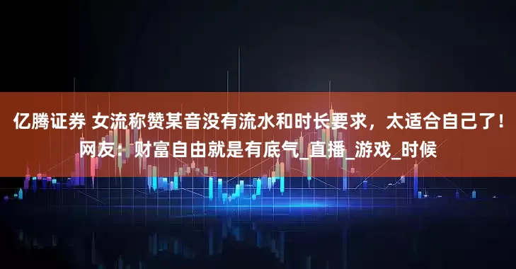 亿腾证券 女流称赞某音没有流水和时长要求，太适合自己了！网友：财富自由就是有底气_直播_游戏_时候