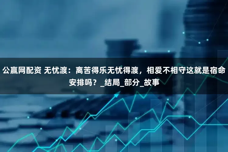 公赢网配资 无忧渡：离苦得乐无忧得渡，相爱不相守这就是宿命安排吗？_结局_部分_故事