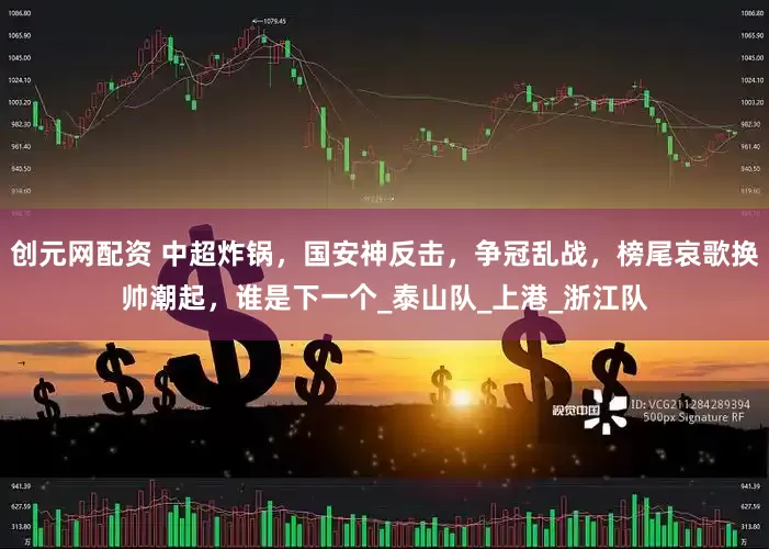 创元网配资 中超炸锅，国安神反击，争冠乱战，榜尾哀歌换帅潮起，谁是下一个_泰山队_上港_浙江队