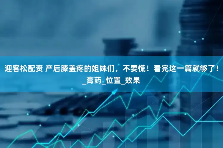 迎客松配资 产后膝盖疼的姐妹们，不要慌！看完这一篇就够了！_膏药_位置_效果