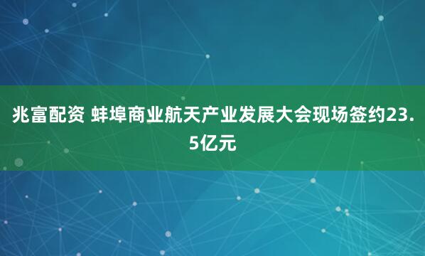 兆富配资 蚌埠商业航天产业发展大会现场签约23.5亿元