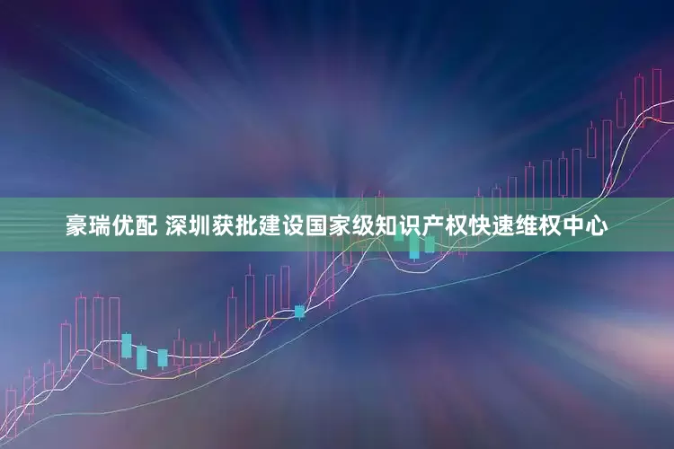 豪瑞优配 深圳获批建设国家级知识产权快速维权中心