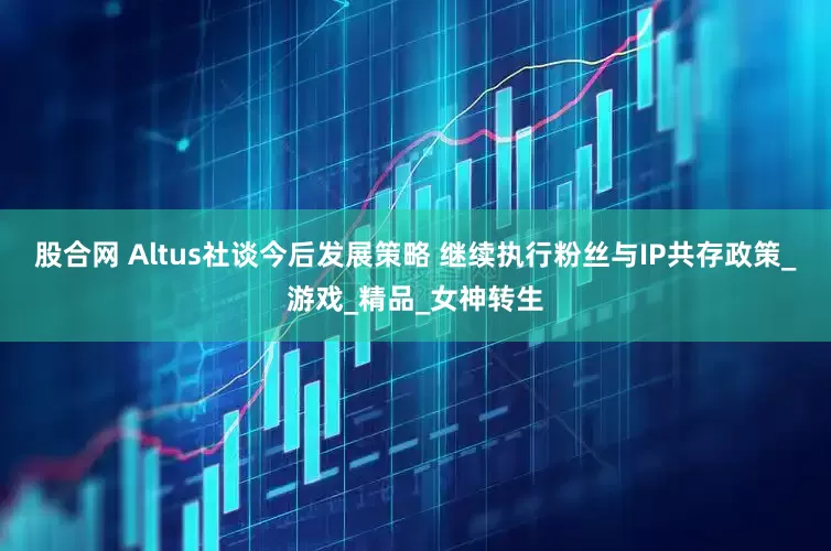 股合网 Altus社谈今后发展策略 继续执行粉丝与IP共存政策_游戏_精品_女神转生
