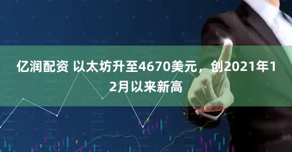 亿润配资 以太坊升至4670美元，创2021年12月以来新高