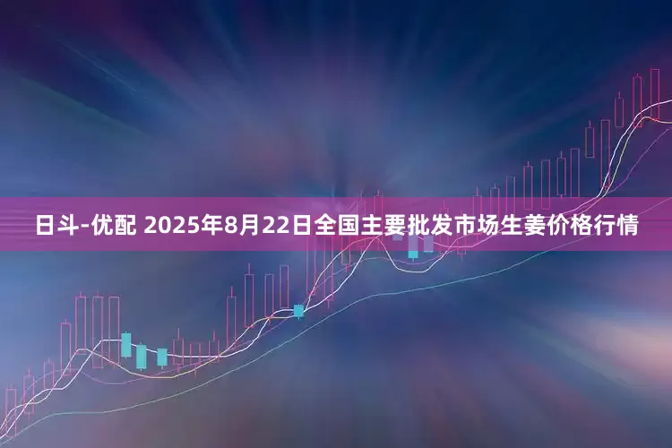 日斗-优配 2025年8月22日全国主要批发市场生姜价格行情