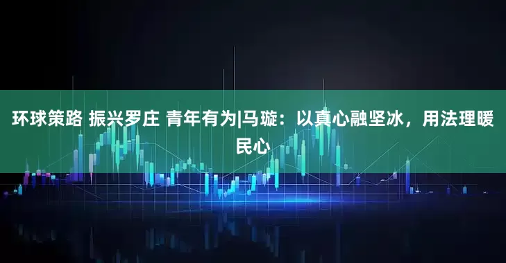 环球策路 振兴罗庄 青年有为|马璇：以真心融坚冰，用法理暖民心