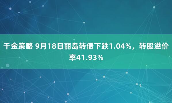 千金策略 9月18日丽岛转债下跌1.04%，转股溢价率41.93%