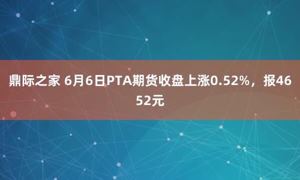 鼎际之家 6月6日PTA期货收盘上涨0.52%，报4652元