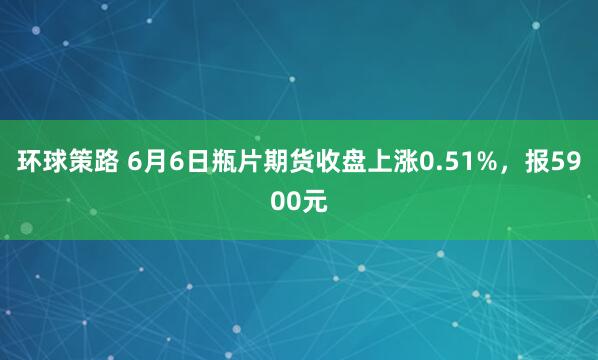 环球策路 6月6日瓶片期货收盘上涨0.51%，报5900元