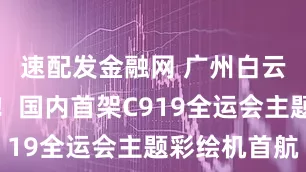 速配发金融网 广州白云机场起飞！国内首架C919全运会主题彩绘机首航