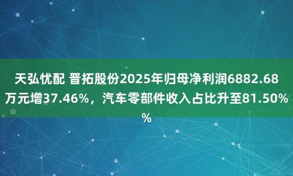 天弘忧配 晋拓股份2025年归母净利润6882.68万元增37.46%，汽车零部件收入占比升至81.50%