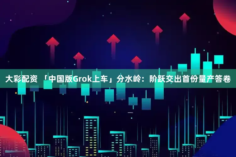 大彩配资 「中国版Grok上车」分水岭：阶跃交出首份量产答卷