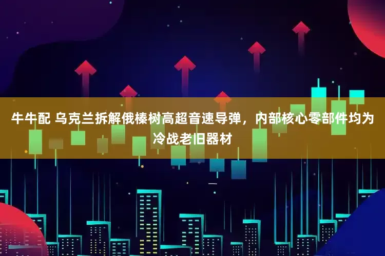 牛牛配 乌克兰拆解俄榛树高超音速导弹，内部核心零部件均为冷战老旧器材