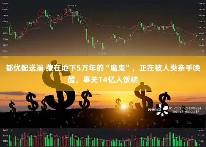 都优配送端 藏在地下5万年的“魔鬼”，正在被人类亲手唤醒，事关14亿人饭碗